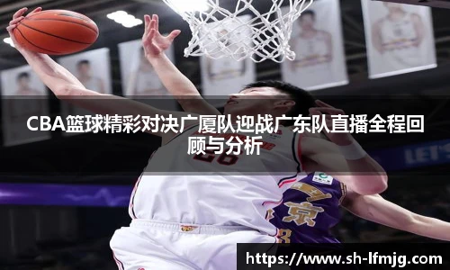 CBA篮球精彩对决广厦队迎战广东队直播全程回顾与分析