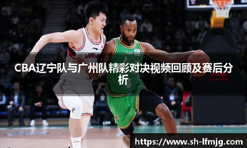 CBA辽宁队与广州队精彩对决视频回顾及赛后分析